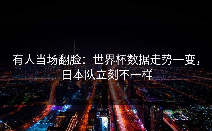 有人当场翻脸：世界杯数据走势一变，日本队立刻不一样